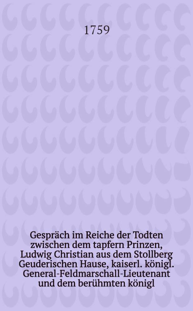 Gespr&auml;ch im Reiche der Todten zwischen dem tapfern Prinzen, Ludwig Christian aus dem Stollberg Geuderischen Hause, kaiserl. k&ouml;nigl. General-Feldmarschall-Lieutenant und dem ber&uuml;hmten k&ouml;nigl. Preu&szlig;ischen General-Lieutenant Hann&szlig; Carl v. Winterfeld, in welchem die Historie des fortw&auml;hrenden Kriegs, seit Anfang des 1758sten Jahrs deutlich und unpartheyisch erzehlet wird : Mit politischen Anmerkungen. St&uuml;ck 18 : In welchem die Historie des jetzigen Kriegs bi&szlig; in den Monath November 1758, deutlich, ordentlich und unpartheyisch beschrieben, und von der Aufhebung der von den kais. k&ouml;nigl. V&ouml;lkern gef&uuml;hrten Belagerung der Festung Neisse, vollst&auml;ndige Nachricht ertheilet wird