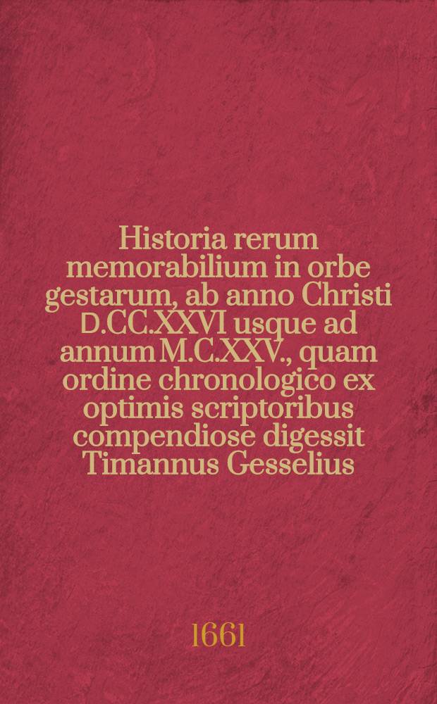 Historia rerum memorabilium in orbe gestarum, ab anno Christi Ⅾ.CC.XXVI usque ad annum M.C.XXV., quam ordine chronologico ex optimis scriptoribus compendiose digessit Timannus Gesselius, M. D.