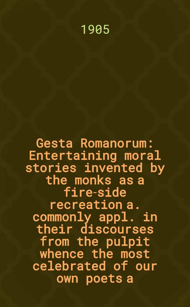 Gesta Romanorum : Entertaining moral stories invented by the monks as a fire-side recreation a. commonly appl. in their discourses from the pulpit whence the most celebrated of our own poets a. others have extracted their plots