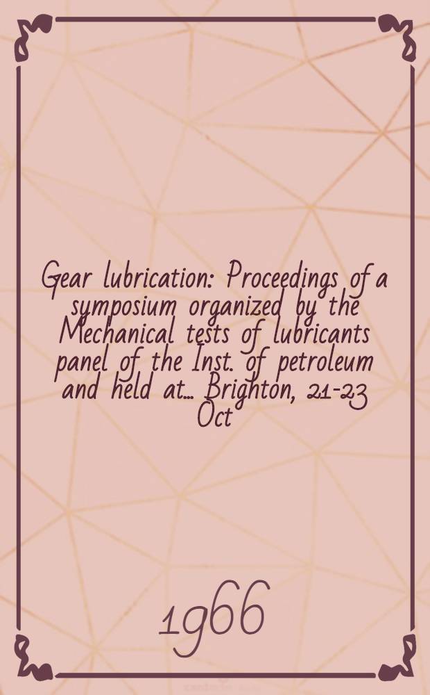 Gear lubrication : Proceedings of a symposium organized by the Mechanical tests of lubricants panel of the Inst. of petroleum and held at ... Brighton, 21-23 Oct. 1964