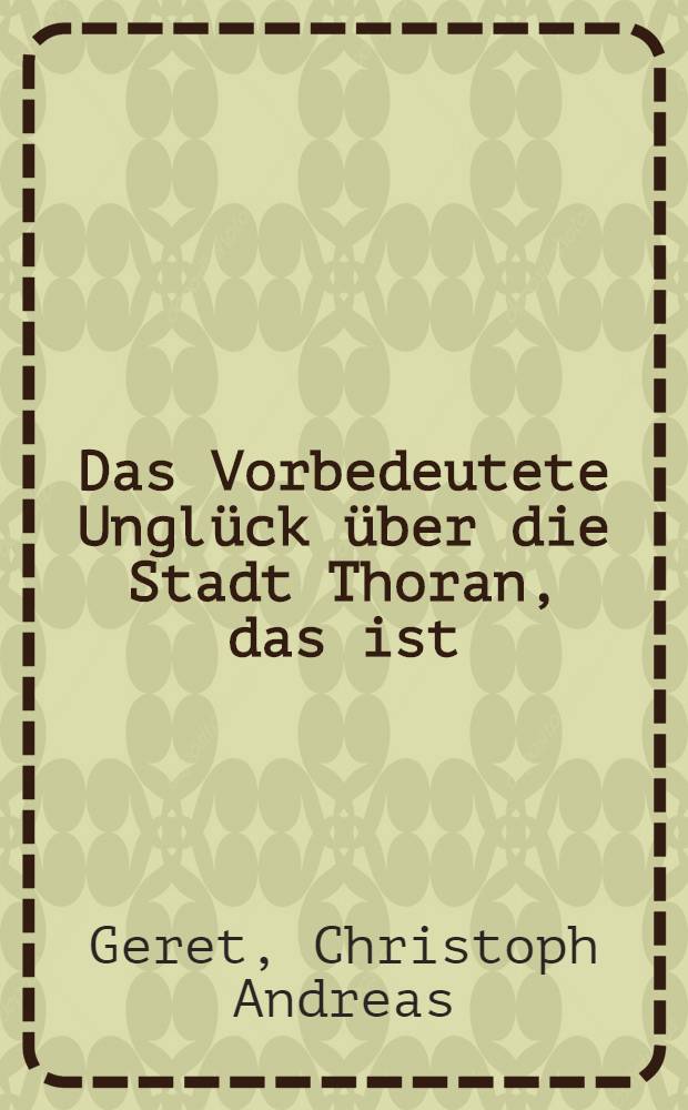 Das Vorbedeutete Unglück über die Stadt Thoran, das ist : Kurtzer Inhalt der merckwürdigen Gedenck- und Buß-Predigt, so ser Senior des geistlichen Ministerii zu Thoren, am jährlichen solonnen Denck-Danck- und Buß-Tage, wegen der anno 1703. im Monath Septemb. ausgestandenen harten Schwedischen Belagerung und Bombardirung, durch bewegliche Warnung an Seine evangelische Gemeinde in der Grossen Marien-Kirche gehalten