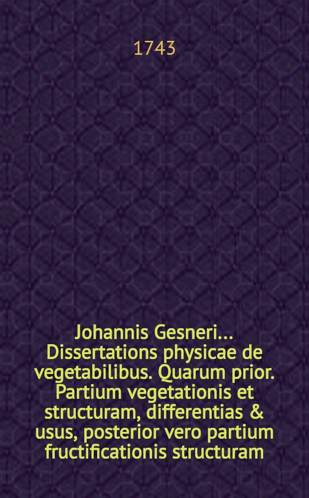 Johannis Gesneri ... Dissertations physicae de vegetabilibus. Quarum prior. Partium vegetationis et structuram, differentias & usus, posterior vero partium fructificationis structuram, differentias acusus sistit. In quibus Elementa botanica celeb. Linnaei dilicide explicantur