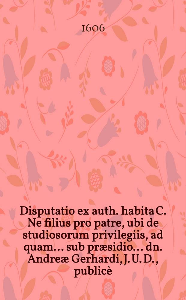 Disputatio ex auth. habita C. Ne filius pro patre, ubi de studiosorum privilegiis, ad quam ... sub præsidio ... dn. Andreæ Gerhardi, J. U. D., publicè ... respondebit Johann-Adamus Khröen ...