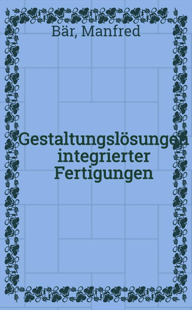 Gestaltungslösungen integrierter Fertigungen : Projektierung u. Anwendung von Gestaltungslösungen der Teilefertigung