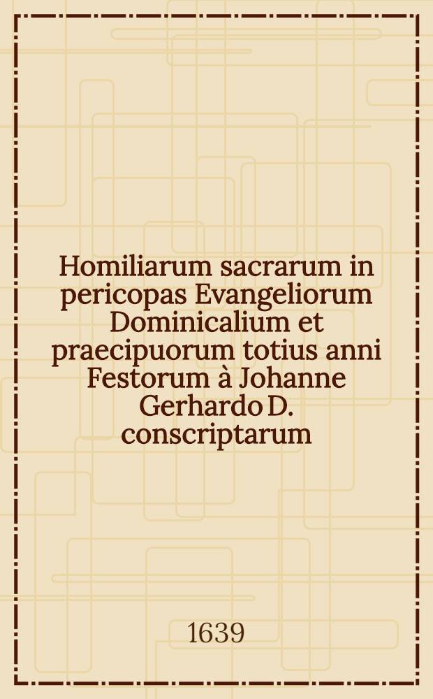 Homiliarum sacrarum in pericopas Evangeliorum Dominicalium et praecipuorum totius anni Festorum à Johanne Gerhardo D. conscriptarum; Edition srcunda multis in locis aucta & emendata ..