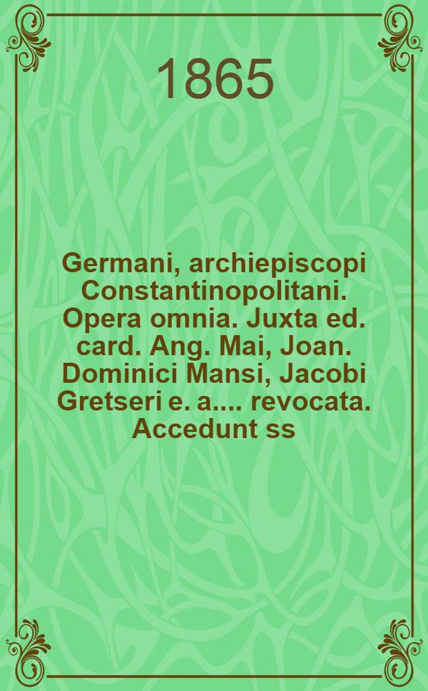 ... Germani, archiepiscopi Constantinopolitani. Opera omnia. Juxta ed. card. Ang. Mai, Joan. Dominici Mansi, Jacobi Gretseri [e. a.] ... revocata. Accedunt ss. Gregorii Agrigentini, Tarasii Cp., Cosmae Hierosolymitani [e. a.] Scripta quae supersunt. Accurente et denuo recognoscente J.-P. Migne ...