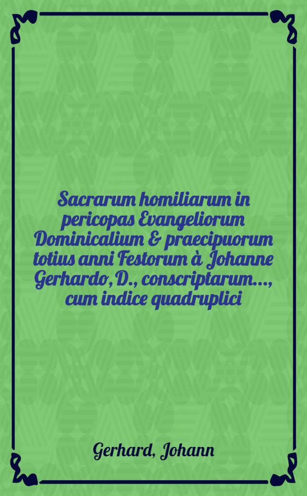 Sacrarum homiliarum in pericopas Evangeliorum Dominicalium & praecipuorum totius anni Festorum à Johanne Gerhardo, D., conscriptarum ..., cum indice quadruplici. I. II. III. IV, Homiliarum, quot & unde singulis Dominicis & Festis diebus attributae. Autorum, passim adductorum. Locorum S. Scripturae .... Rerum & verborum