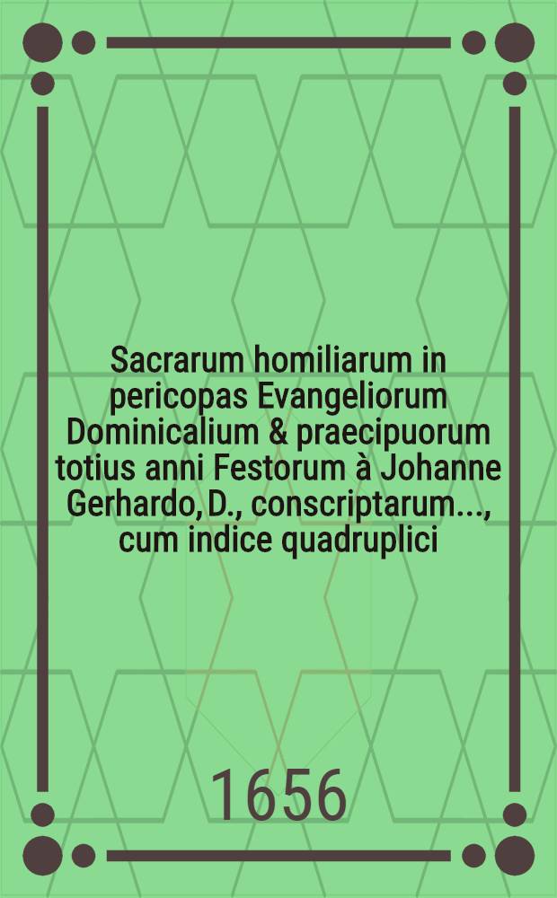 Sacrarum homiliarum in pericopas Evangeliorum Dominicalium & praecipuorum totius anni Festorum à Johanne Gerhardo, D., conscriptarum ..., cum indice quadruplici. Ps. I