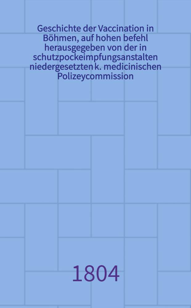 Geschichte der Vaccination in Böhmen, auf hohen befehl herausgegeben von der in schutzpockeimpfungsanstalten niedergesetzten k. medicinischen Polizeycommission