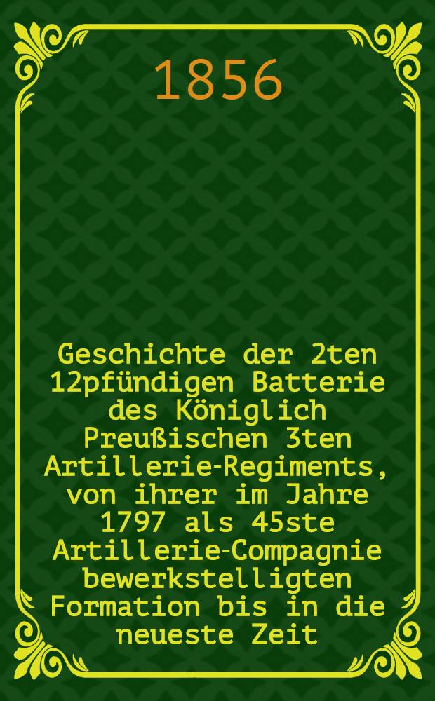 Geschichte der 2ten 12pfündigen Batterie des Königlich Preußischen 3ten Artillerie-Regiments, von ihrer im Jahre 1797 als 45ste Artillerie-Compagnie bewerkstelligten Formation bis in die neueste Zeit