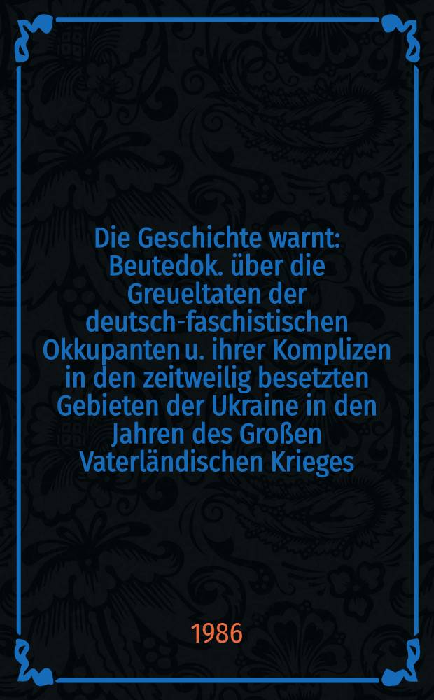 Die Geschichte warnt : Beutedok. über die Greueltaten der deutsch-faschistischen Okkupanten u. ihrer Komplizen in den zeitweilig besetzten Gebieten der Ukraine in den Jahren des Großen Vaterländischen Krieges