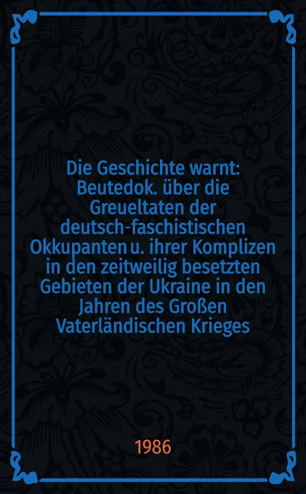 Die Geschichte warnt : Beutedok. über die Greueltaten der deutsch-faschistischen Okkupanten u. ihrer Komplizen in den zeitweilig besetzten Gebieten der Ukraine in den Jahren des Großen Vaterländischen Krieges