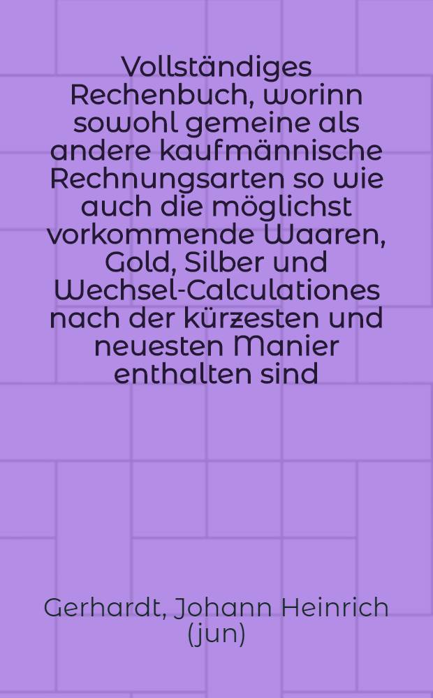 Vollständiges Rechenbuch, worinn sowohl gemeine als andere kaufmännische Rechnungsarten so wie auch die möglichst vorkommende Waaren, Gold, Silber und Wechsel-Calculationes nach der kürzesten und neuesten Manier enthalten sind, nebst Beschreibung der Verhältnisse in Münzen, Gewichten und Wechselarten der vornehmsten Europäischen Handelsplätze