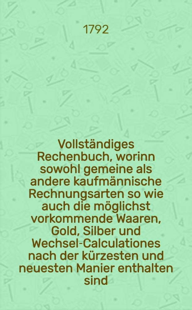Vollständiges Rechenbuch, worinn sowohl gemeine als andere kaufmännische Rechnungsarten so wie auch die möglichst vorkommende Waaren, Gold, Silber und Wechsel-Calculationes nach der kürzesten und neuesten Manier enthalten sind, nebst Beschreibung der Verhältnisse in Münzen, Gewichten und Wechselarten der vornehmsten Europäischen Handelsplätze. Th. 1