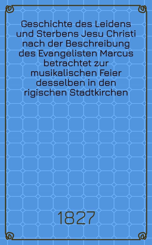 Geschichte des Leidens und Sterbens Jesu Christi nach der Beschreibung des Evangelisten Marcus betrachtet zur musikalischen Feier desselben in den rigischen Stadtkirchen