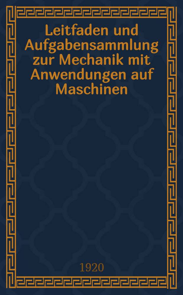 Leitfaden und Aufgabensammlung zur Mechanik mit Anwendungen auf Maschinen : Ein praktisches Lehr- und Übungsbuch für technische Fachschulen und zum Selbst-Unterricht für Monteure, Maschinenbauer, Werkmeister und Techniker aller Industriezweige