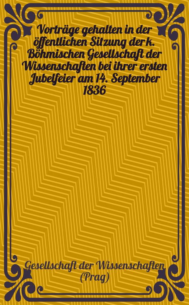 Vorträge gehalten in der öffentlichen Sitzung der k. Böhmischen Gesellschaft der Wissenschaften bei ihrer ersten Jubelfeier am 14. September 1836