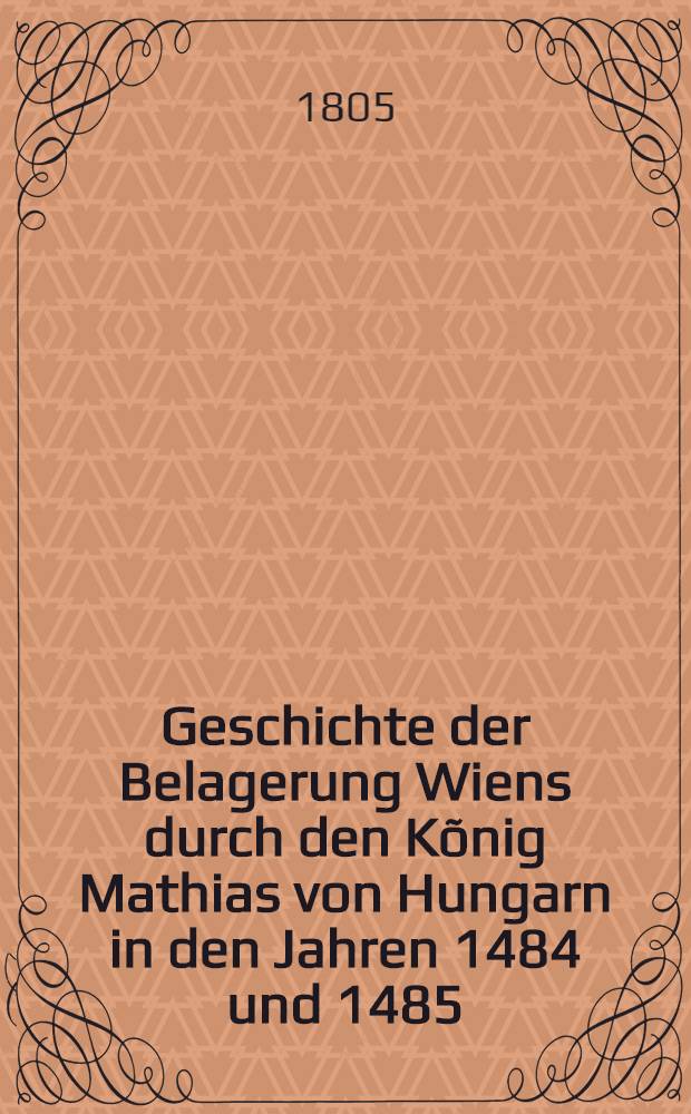 Geschichte der Belagerung Wiens durch den Kõnig Mathias von Hungarn in den Jahren 1484 und 1485