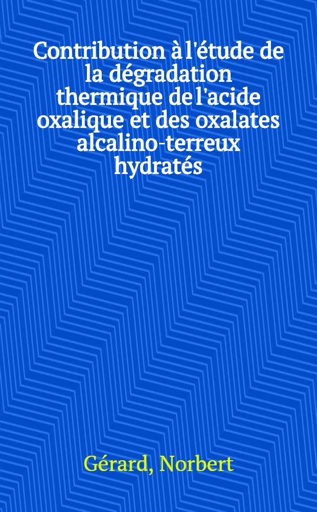 Contribution à l'étude de la dégradation thermique de l'acide oxalique et des oxalates alcalino-terreux hydratés: 1-re thèse; Propositions données par la Faculté: 2-e thèse: Thèses présentées à la Faculté des sciences de l'Univ. de Dijon ... / par Norbert Gérard