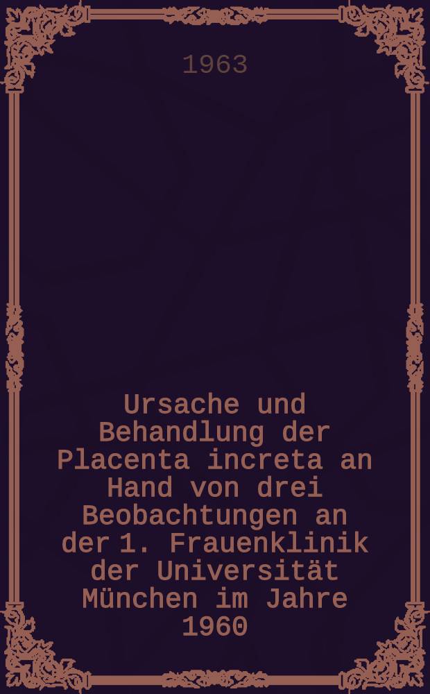 Ursache und Behandlung der Placenta increta an Hand von drei Beobachtungen an der 1. Frauenklinik der Universität München im Jahre 1960 : Inaug.-Diss. ... der ... Univ. zu München