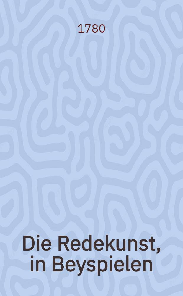 Die Redekunst, in Beyspielen : oder Ausgesuchte Stücke der Beredtsamkeit, aus den berühmtesten Rednern, die zu den Zeiten Ludwigs des XIV. und XV. gelebt haben : In 4 Teilen