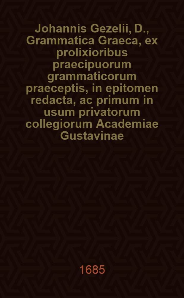 Johannis Gezelii, D., Grammatica Graeca, ex prolixioribus praecipuorum grammaticorum praeceptis, in epitomen redacta, ac primum in usum privatorum collegiorum Academiae Gustavinae; nunc vero, ad desiderium multorum, multis in locis, praecipue quoad po&euml;sin Nov. : Test. dialectos, aucta, et quintum edita