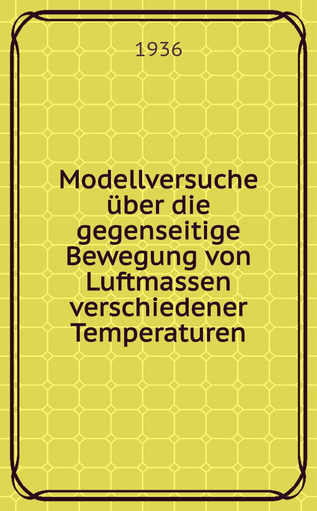 Modellversuche über die gegenseitige Bewegung von Luftmassen verschiedener Temperaturen : Inaug.-Diss. zur Erlangung der Doktorwürde der ... Universität zu Göttingen