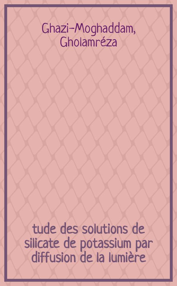 &Eacute;tude des solutions de silicate de potassium par diffusion de la lumi&egrave;re: 1-re th&egrave;se; Propositions donn&eacute;es par la Facult&eacute;: 2-e th&egrave;se: Th&egrave;ses pr&eacute;sent&eacute;es &agrave; la Facult&eacute; des sciences de l'Univ. de Paris ... / par Gholamr&eacute;za Ghazi-Moghaddam