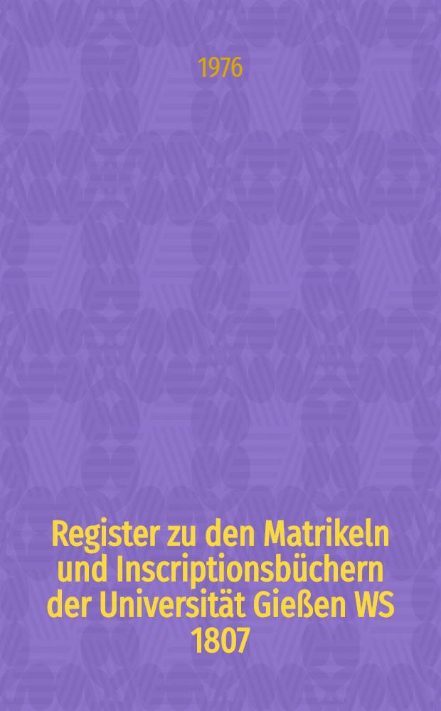 Register zu den Matrikeln und Inscriptionsbüchern der Universität Gießen WS 1807/08-WS 1850