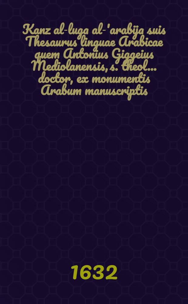 [Kanz al-luga al-'arabija] suis Thesaurus linguae Arabicae quem Antonius Giggeius Mediolanensis, s. theol ... doctor, ex monumentis Arabum manuscriptis, & impressis Bibliothecae Ambrosanae eruit, concinnauit, Latini iuris fecit, ac in quatuor volumina distribuit ... Vol. 1