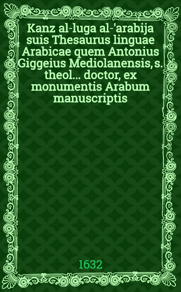 [Kanz al-luga al-'arabija] suis Thesaurus linguae Arabicae quem Antonius Giggeius Mediolanensis, s. theol ... doctor, ex monumentis Arabum manuscriptis, & impressis Bibliothecae Ambrosanae eruit, concinnauit, Latini iuris fecit, ac in quatuor volumina distribuit ... Vol. 3 : Thesauri linguae Arabicae