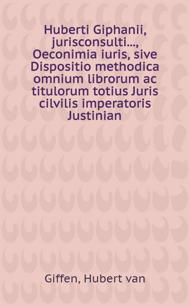 Huberti Giphanii, jurisconsulti ..., Oeconimia iuris, sive Dispositio methodica omnium librorum ac titulorum totius Juris cilvilis imperatoris Justinian, sacratissimi principis, plane nova, cui similis antehac non visa, cognitionem denique iuris affectantibus apprime necessaria