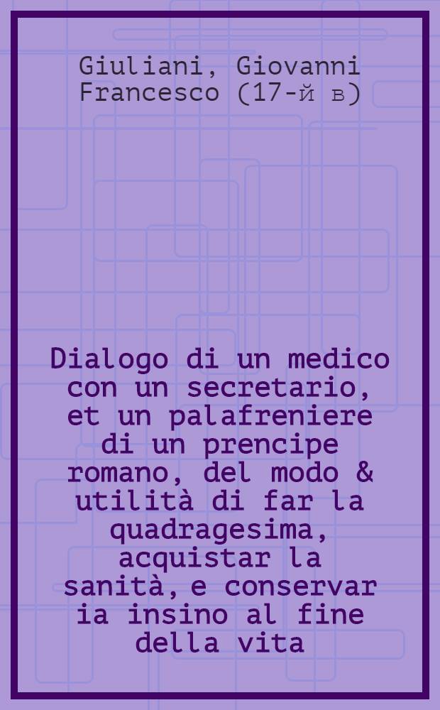 Dialogo di un medico con un secretario, et un palafreniere di un prencipe romano, del modo & utilità di far la quadragesima, acquistar la sanità, e conservar ia insino al fine della vita : P. 1-2