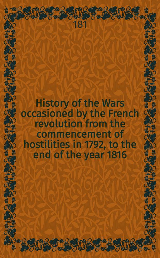 History of the Wars occasioned by the French revolution from the commencement of hostilities in 1792, to the end of the year 1816 : Embracing a complete history of the revolution: with biographical sketches of most of the public characters of Europe : Comprising also ... the history of the wars, the campaigns of the Duke of Willington, Bonaparte & c. and ... the gloricus battle of Waterloo ... : In 2 vol. ..