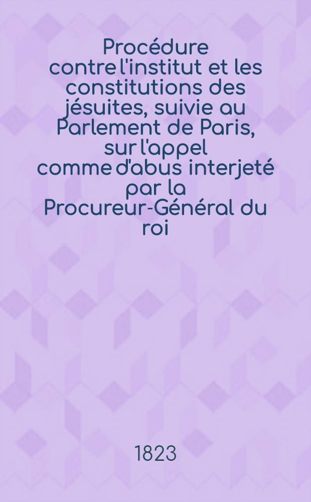 Procédure contre l'institut et les constitutions des jésuites, suivie au Parlement de Paris, sur l'appel comme d'abus interjeté par la Procureur-Général du roi