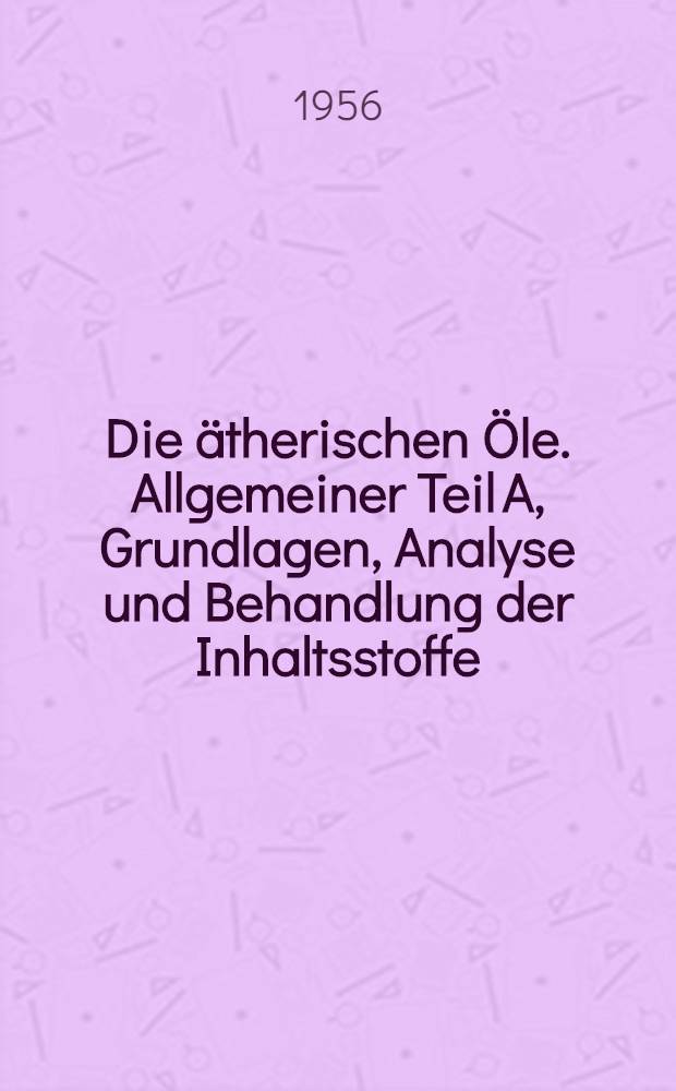 Die ätherischen Öle. Allgemeiner Teil A, Grundlagen, Analyse und Behandlung der Inhaltsstoffe