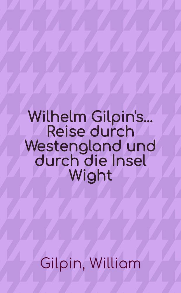 Wilhelm Gilpin's ... Reise durch Westengland und durch die Insel Wight; nebst Bemerkungen über die malerischen Schönheiten dieser Gegenden