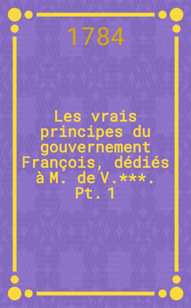 Les vrais principes du gouvernement François, dédiés à M. de V.***. Pt. 1
