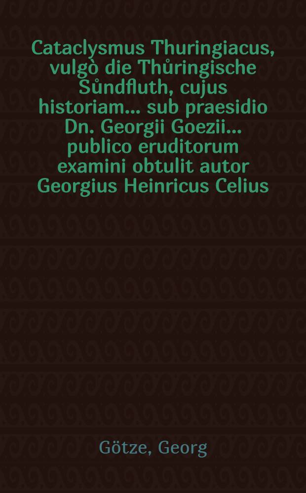 Cataclysmus Thuringiacus, vulg&ograve; die Thůringische Sůndfluth, cujus historiam ... sub praesidio Dn. Georgii Goezii ... publico eruditorum examini obtulit autor Georgius Heinricus Celius ...