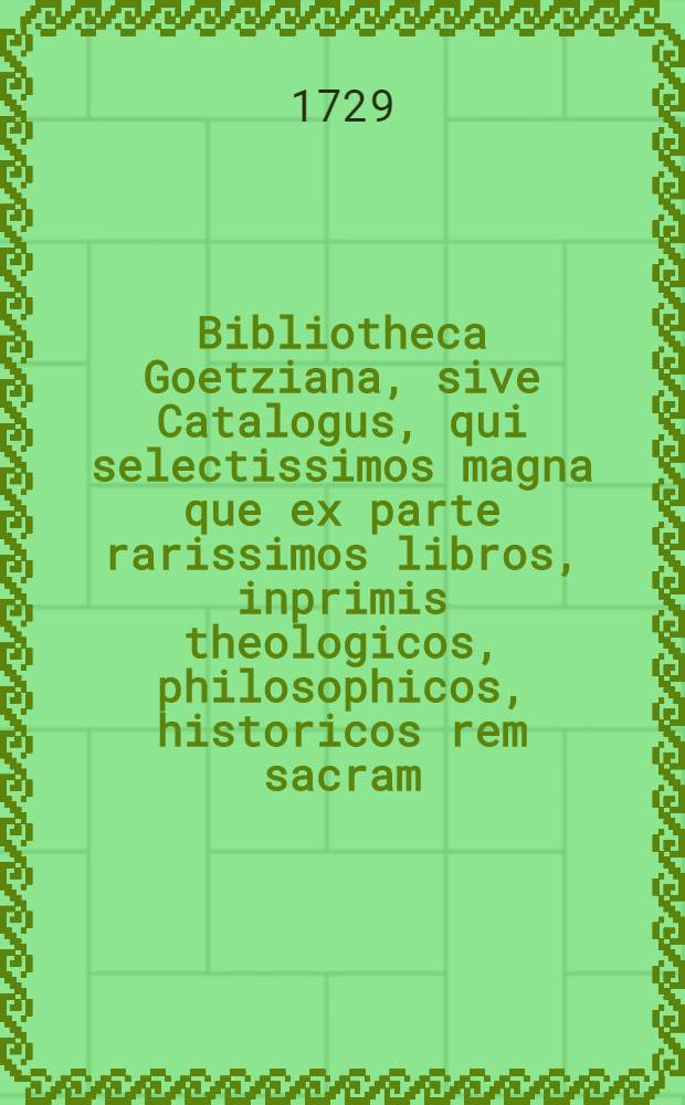 Bibliotheca Goetziana, sive Catalogus, qui selectissimos magna que ex parte rarissimos libros, inprimis theologicos, philosophicos, historicos rem sacram, profanam & literariam illustrantes, item philologicos, oratores, poëtas, criticos, aliosque varii argumenti complectitur à B. Georgio Heinrico Goetzio, Lips., SS. Theol. D. ..., longe meritissimo singulari studio multisque sumtibus collecta, publica auctione in auditorio Cathariniano ... A. MDCCXXIX. ... distrahenda per Jo. Wesselium
