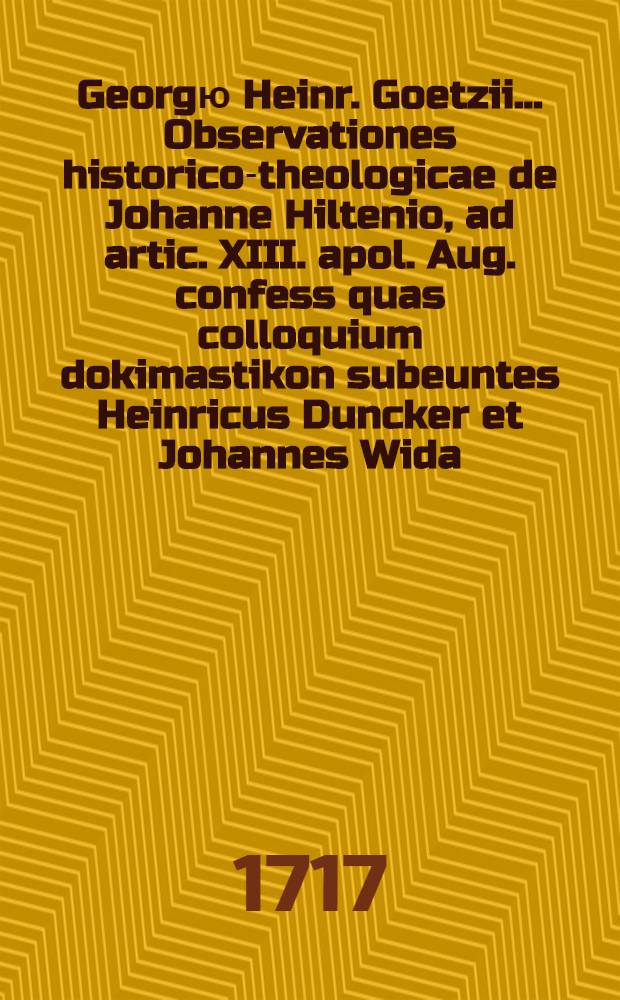 Georgю Heinr. Goetzii ... Observationes historico-theologicae de Johanne Hiltenio, ad artic. XIII. apol. Aug. confess quas colloquium dokimastikon subeuntes Heinricus Duncker et Johannes Wida ... defenderunt