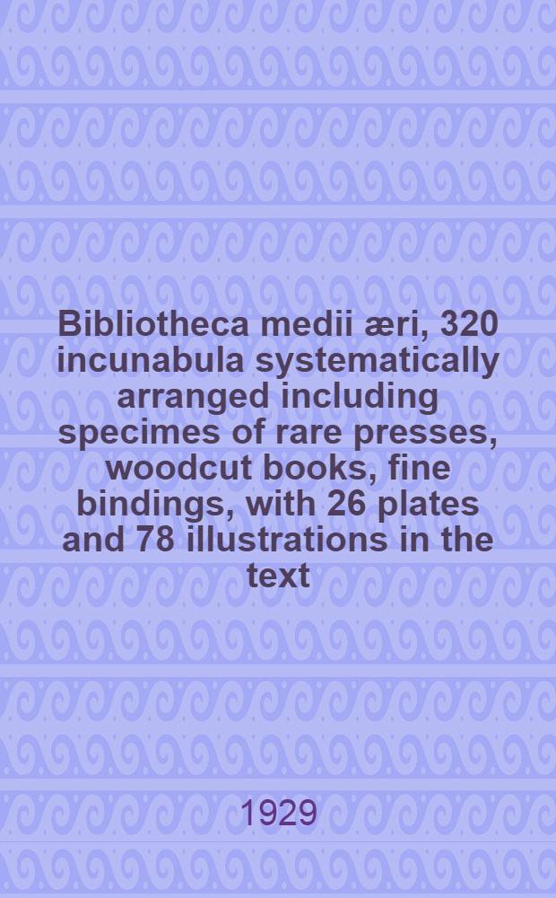 ... Bibliotheca medii æri, 320 incunabula systematically arranged including specimes of rare presses, woodcut books, fine bindings, with 26 plates and 78 illustrations in the text