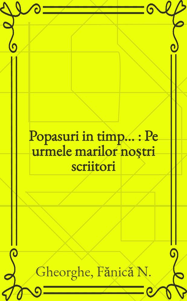 Popasuri in timp ... : Pe urmele marilor noştri scriitori: Eminescu, Creangă, Coşbuic, Rebreanu, Sadovanu