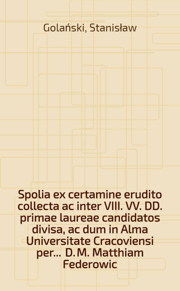 Spolia ex certamine erudito collecta ac inter VIII. VV. DD. primae laureae candidatos divisa, ac dum in Alma Universitate Cracoviensi per ... D. M. Matthiam Federowic, Philosophiae Doctorem, ... crearentur, a Stanislao Golanski ... composita anno ... 1720. die 19. mensis 8 bris.