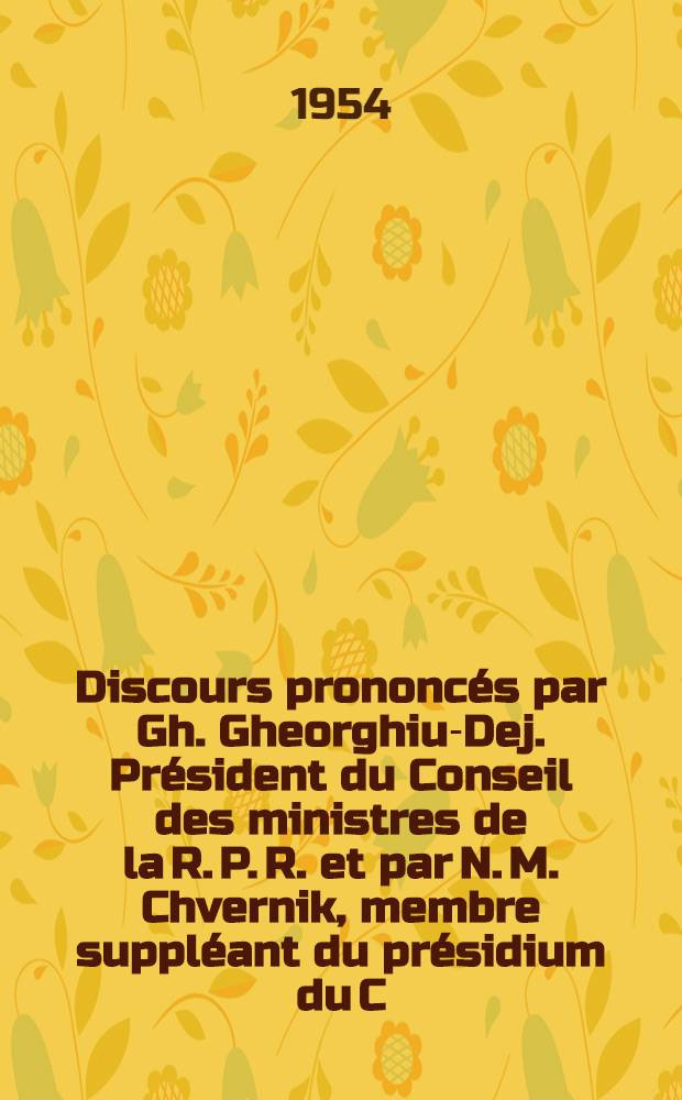 Discours prononcés par Gh. Gheorghiu-Dej. Président du Conseil des ministres de la R. P. R. et par N. M. Chvernik, membre suppléant du présidium du C. C. du Parti Communiste de l'Union Soviétique, Président du Conseil central des syndicats soviétiques chef de la délégation de l'Union Soviétique à l'Assemblée solennelle pour la célébration du X-e anniversaire de la libération de la Roumanie