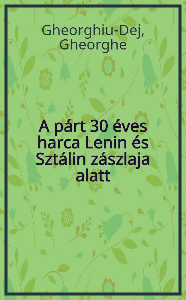 A párt 30 éves harca Lenin és Sztálin zászlaja alatt : Jelentés május 8-an a Kommunisták romániai pártja megalakulásának 30-ik évfordulója tiszteletére tartott ünnepi nagygyűlésen : Románból fordította