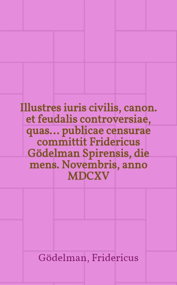 Illustres iuris civilis, canon. et feudalis controversiae, quas ... publicae censurae committit Fridericus Gödelman Spirensis, die mens. Novembris, anno MDCXV. ...