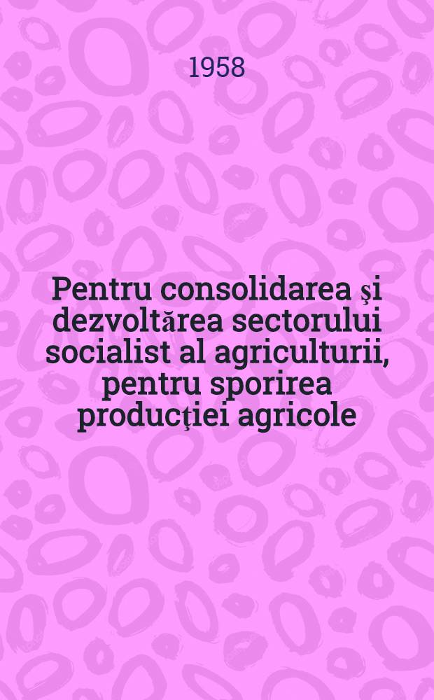 Pentru consolidarea şi dezvoltărea sectorului socialist al agriculturii, pentru sporirea producţiei agricole : Expunere făcută la consfătuirea pe ţară a ţăranilor şi lucrătorilor din sectorul socialist al agriculturii : Constanţa, 3 apr. 1958