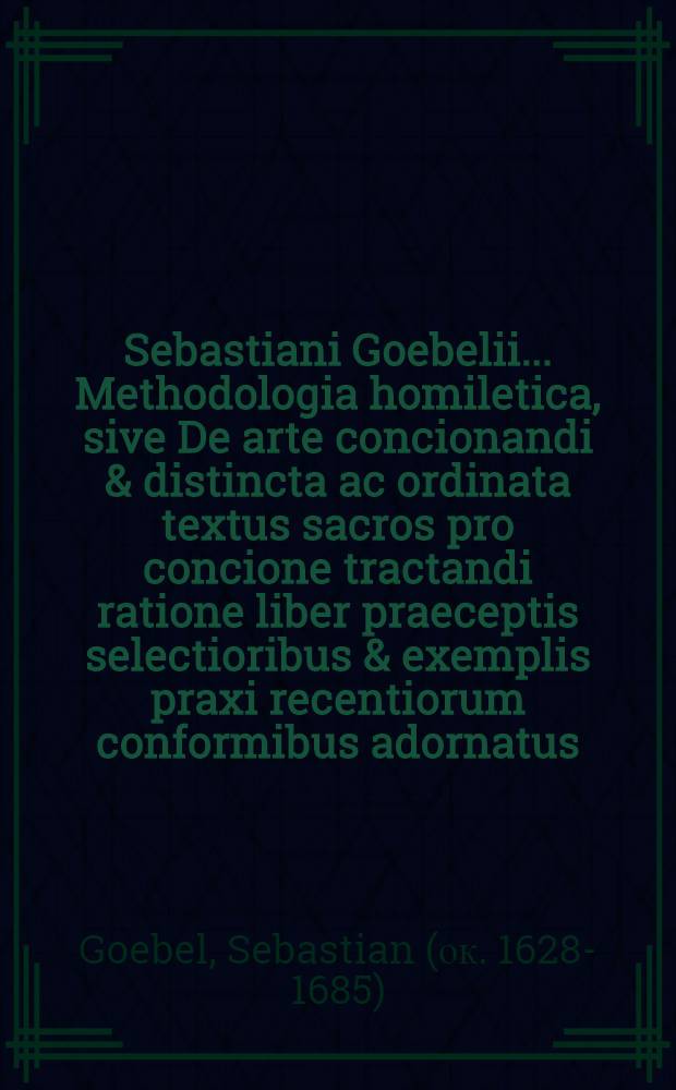 Sebastiani Goebelii ... Methodologia homiletica, sive De arte concionandi & distincta ac ordinata textus sacros pro concione tractandi ratione liber praeceptis selectioribus & exemplis praxi recentiorum conformibus adornatus