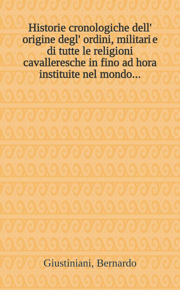Historie cronologiche dell' origine degl' ordini , militari e di tutte le religioni cavalleresche in fino ad hora instituite nel mondo ...
